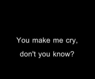 You make me cry, dont you know?