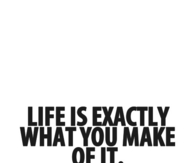 Life is exactly what you make of it