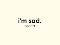Im sad, hug me