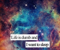 Life is dumb and I want to sleep